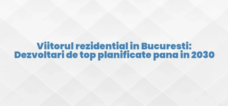 Viitorul rezidential in Bucuresti: Dezvoltari de top planificate pana in 2030